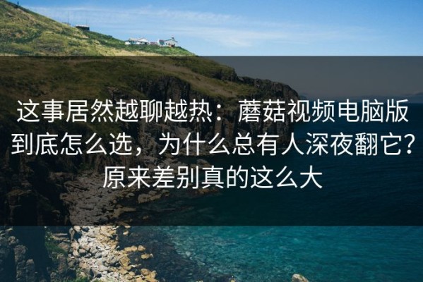 这事居然越聊越热：蘑菇视频电脑版到底怎么选，为什么总有人深夜翻它？原来差别真的这么大