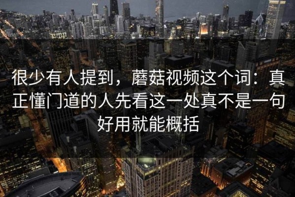 很少有人提到，蘑菇视频这个词：真正懂门道的人先看这一处真不是一句好用就能概括