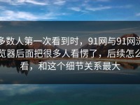 多数人第一次看到时，91网与91网浏览器后面把很多人看愣了，后续怎么看，和这个细节关系最大
