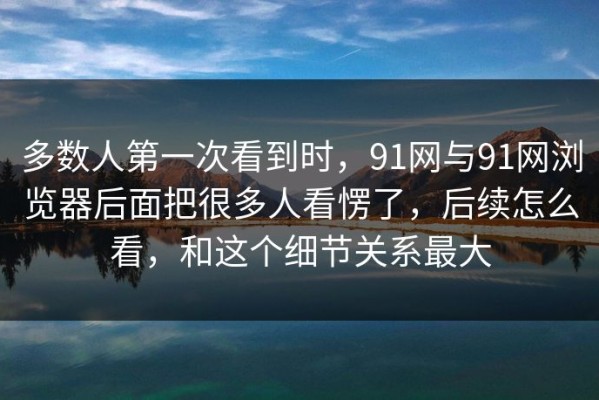 多数人第一次看到时，91网与91网浏览器后面把很多人看愣了，后续怎么看，和这个细节关系最大