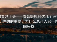 越看越上头——蘑菇短视频这几个细节比你想的重要，为什么总让人忍不住回头找