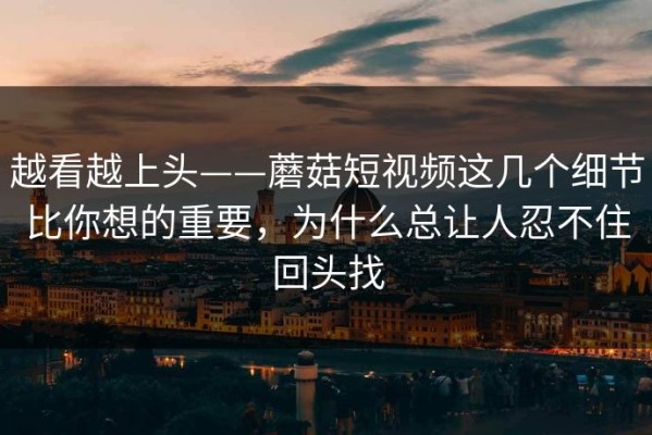 越看越上头——蘑菇短视频这几个细节比你想的重要，为什么总让人忍不住回头找