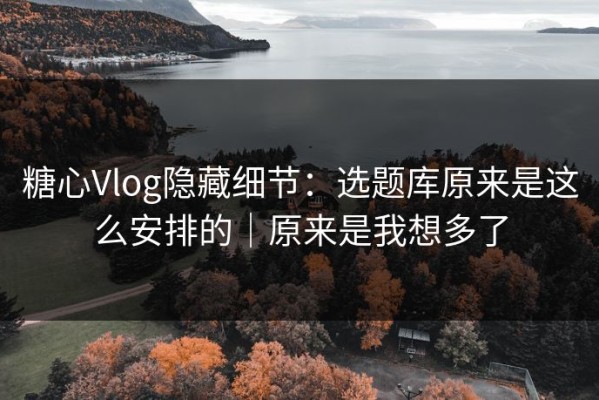 糖心Vlog隐藏细节：选题库原来是这么安排的｜原来是我想多了