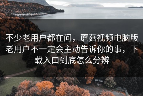 不少老用户都在问，蘑菇视频电脑版老用户不一定会主动告诉你的事，下载入口到底怎么分辨