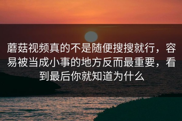 蘑菇视频真的不是随便搜搜就行，容易被当成小事的地方反而最重要，看到最后你就知道为什么