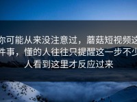 你可能从来没注意过，蘑菇短视频这件事，懂的人往往只提醒这一步不少人看到这里才反应过来