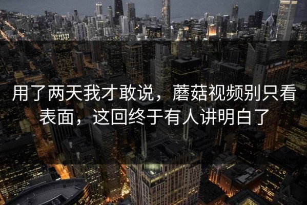 用了两天我才敢说，蘑菇视频别只看表面，这回终于有人讲明白了