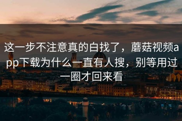 这一步不注意真的白找了，蘑菇视频app下载为什么一直有人搜，别等用过一圈才回来看