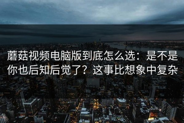 蘑菇视频电脑版到底怎么选：是不是你也后知后觉了？这事比想象中复杂