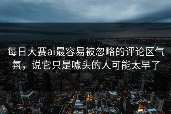 每日大赛ai最容易被忽略的评论区气氛，说它只是噱头的人可能太早了
