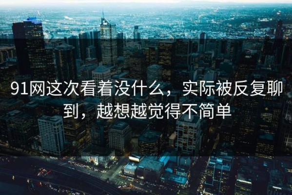 91网这次看着没什么，实际被反复聊到，越想越觉得不简单