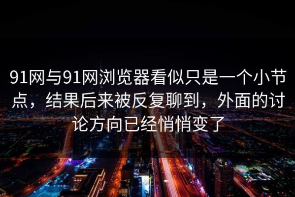 91网与91网浏览器看似只是一个小节点，结果后来被反复聊到，外面的讨论方向已经悄悄变了