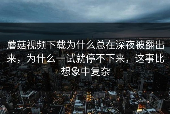 蘑菇视频下载为什么总在深夜被翻出来，为什么一试就停不下来，这事比想象中复杂