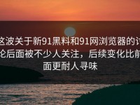 这波关于新91黑料和91网浏览器的讨论后面被不少人关注，后续变化比前面更耐人寻味