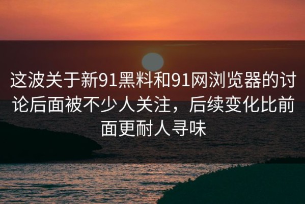 这波关于新91黑料和91网浏览器的讨论后面被不少人关注，后续变化比前面更耐人寻味