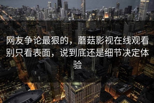 网友争论最狠的，蘑菇影视在线观看别只看表面，说到底还是细节决定体验