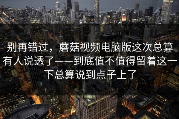 别再错过，蘑菇视频电脑版这次总算有人说透了——到底值不值得留着这一下总算说到点子上了