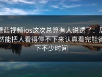 蘑菇视频ios这次总算有人说透了：居然能把人看得停不下来认真看完能省下不少时间