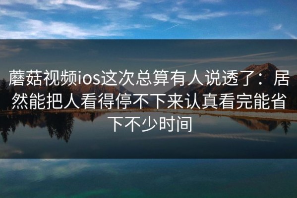 蘑菇视频ios这次总算有人说透了：居然能把人看得停不下来认真看完能省下不少时间