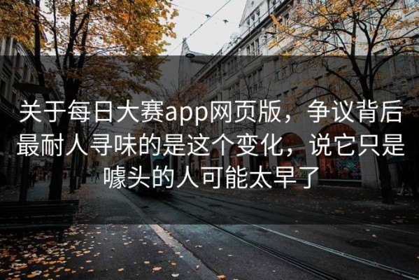 关于每日大赛app网页版，争议背后最耐人寻味的是这个变化，说它只是噱头的人可能太早了