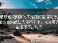 蘑菇短视频真的不是随便搜搜就行，怎么会突然让人停不下来，认真看完能省下不少时间