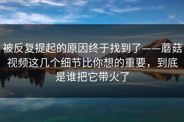 被反复提起的原因终于找到了——蘑菇视频这几个细节比你想的重要，到底是谁把它带火了