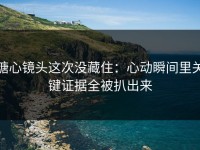糖心镜头这次没藏住：心动瞬间里关键证据全被扒出来