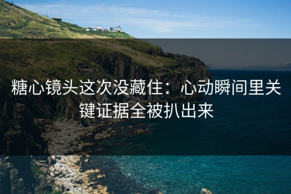 糖心镜头这次没藏住：心动瞬间里关键证据全被扒出来