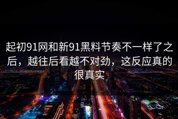 起初91网和新91黑料节奏不一样了之后，越往后看越不对劲，这反应真的很真实