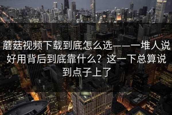 蘑菇视频下载到底怎么选——一堆人说好用背后到底靠什么？这一下总算说到点子上了