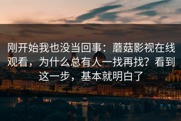 刚开始我也没当回事：蘑菇影视在线观看，为什么总有人一找再找？看到这一步，基本就明白了