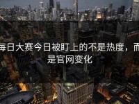 每日大赛今日被盯上的不是热度，而是官网变化
