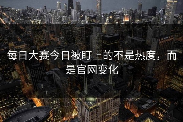 每日大赛今日被盯上的不是热度，而是官网变化