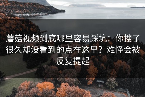 蘑菇视频到底哪里容易踩坑：你搜了很久却没看到的点在这里？难怪会被反复提起