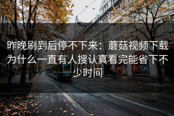 昨晚刷到后停不下来：蘑菇视频下载为什么一直有人搜认真看完能省下不少时间