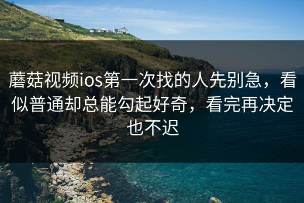 蘑菇视频ios第一次找的人先别急，看似普通却总能勾起好奇，看完再决定也不迟