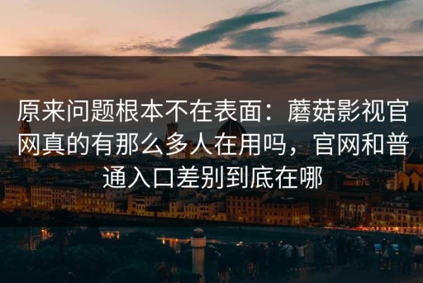原来问题根本不在表面：蘑菇影视官网真的有那么多人在用吗，官网和普通入口差别到底在哪