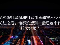 突然新91黑料和91网浏览器被不少人关注之后，谁都没想到，最后这个转折太突然了