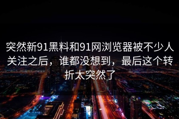 突然新91黑料和91网浏览器被不少人关注之后，谁都没想到，最后这个转折太突然了