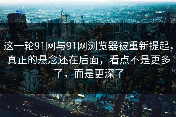 这一轮91网与91网浏览器被重新提起，真正的悬念还在后面，看点不是更多了，而是更深了