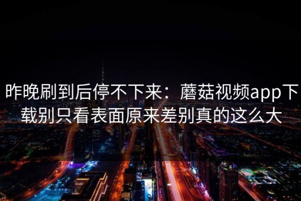 昨晚刷到后停不下来：蘑菇视频app下载别只看表面原来差别真的这么大