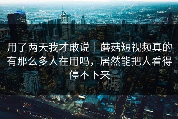 用了两天我才敢说｜蘑菇短视频真的有那么多人在用吗，居然能把人看得停不下来