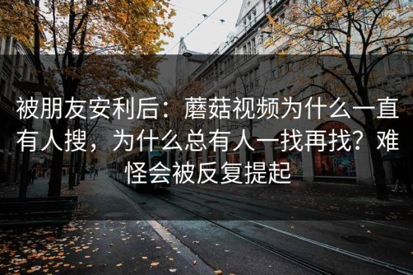 被朋友安利后：蘑菇视频为什么一直有人搜，为什么总有人一找再找？难怪会被反复提起
