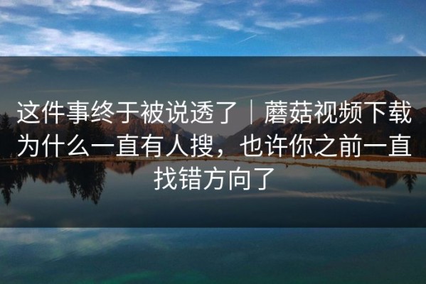 这件事终于被说透了｜蘑菇视频下载为什么一直有人搜，也许你之前一直找错方向了