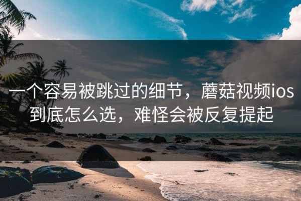 一个容易被跳过的细节，蘑菇视频ios到底怎么选，难怪会被反复提起