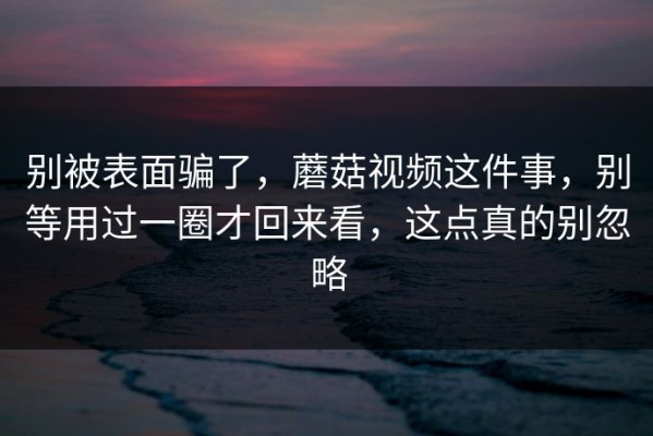 别被表面骗了，蘑菇视频这件事，别等用过一圈才回来看，这点真的别忽略