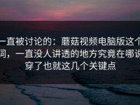 一直被讨论的：蘑菇视频电脑版这个词，一直没人讲透的地方究竟在哪说穿了也就这几个关键点