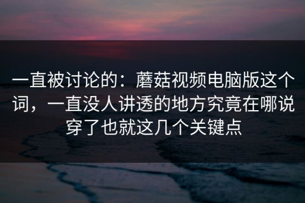 一直被讨论的：蘑菇视频电脑版这个词，一直没人讲透的地方究竟在哪说穿了也就这几个关键点