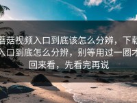蘑菇视频入口到底该怎么分辨，下载入口到底怎么分辨，别等用过一圈才回来看，先看完再说