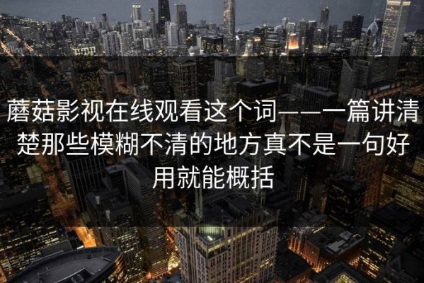 蘑菇影视在线观看这个词——一篇讲清楚那些模糊不清的地方真不是一句好用就能概括